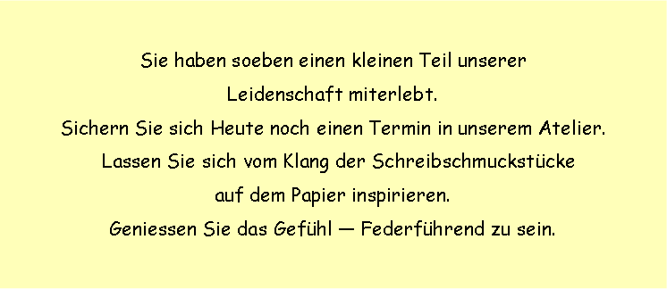Textfeld: Sie haben soeben einen kleinen Teil unserer
Leidenschaft miterlebt.
Sichern Sie sich Heute noch einen Termin in unserem Atelier.
Lassen Sie sich vom Klang der Schreibschmuckstücke
auf dem Papier inspirieren.
Geniessen Sie das Gefühl — Federführend zu sein.